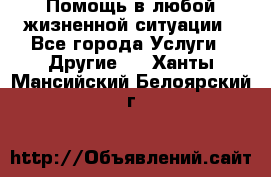 Помощь в любой жизненной ситуации - Все города Услуги » Другие   . Ханты-Мансийский,Белоярский г.